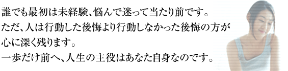 誰でも最初は未経験、悩んで迷って当たり前です。ただ、人は行動した後悔より行動しなかった後悔の方が心に深く残ります。