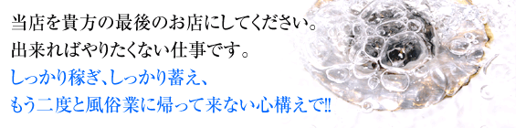 当店を貴方の最後のお店にしてください。出来ればやりたくない仕事です。しっかり稼ぎ、しっかり蓄え、もう二度と風俗業に帰って来ない心構えで！！